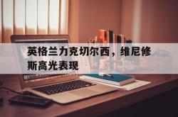 开云体育APP下载-关于英格兰力克切尔西，维尼修斯高光表现的信息